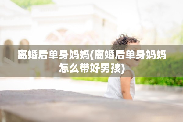 离婚后单身妈妈(离婚后单身妈妈怎么带好男孩)