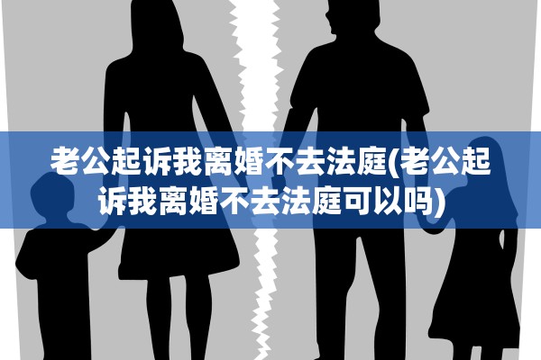 老公起诉我离婚不去法庭(老公起诉我离婚不去法庭可以吗)
