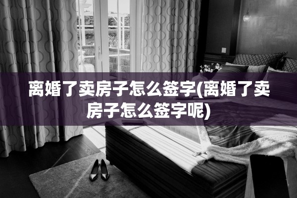离婚了卖房子怎么签字(离婚了卖房子怎么签字呢)