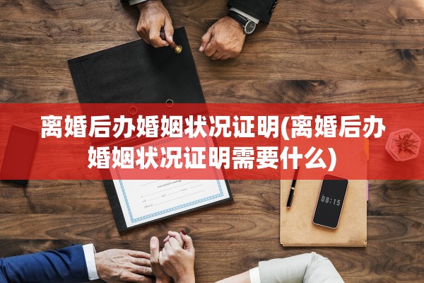 离婚后办婚姻状况证明(离婚后办婚姻状况证明需要什么)