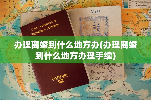 办理离婚到什么地方办(办理离婚到什么地方办理手续)