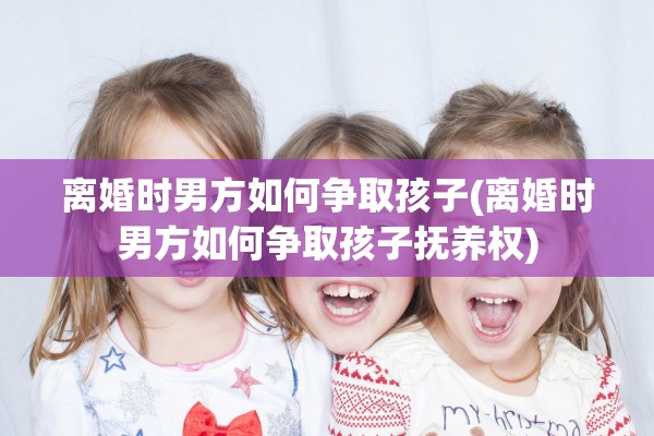 离婚时男方如何争取孩子(离婚时男方如何争取孩子抚养权)