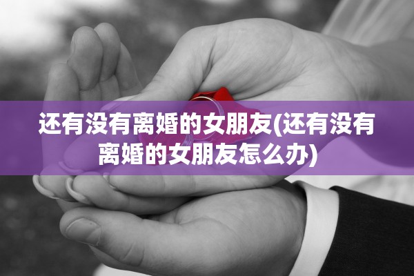 还有没有离婚的女朋友(还有没有离婚的女朋友怎么办)