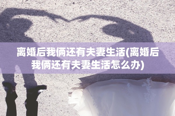 离婚后我俩还有夫妻生活(离婚后我俩还有夫妻生活怎么办)
