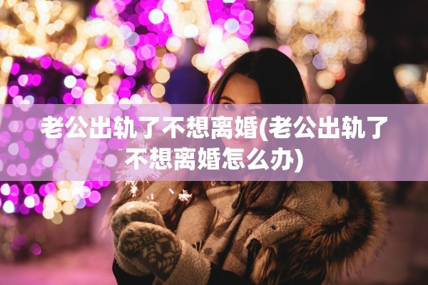 老公出轨了不想离婚(老公出轨了不想离婚怎么办)