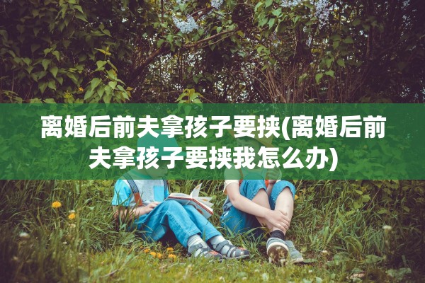 离婚后前夫拿孩子要挟(离婚后前夫拿孩子要挟我怎么办)