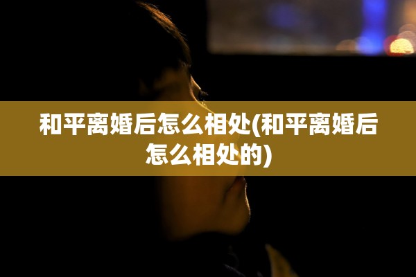 和平离婚后怎么相处(和平离婚后怎么相处的)