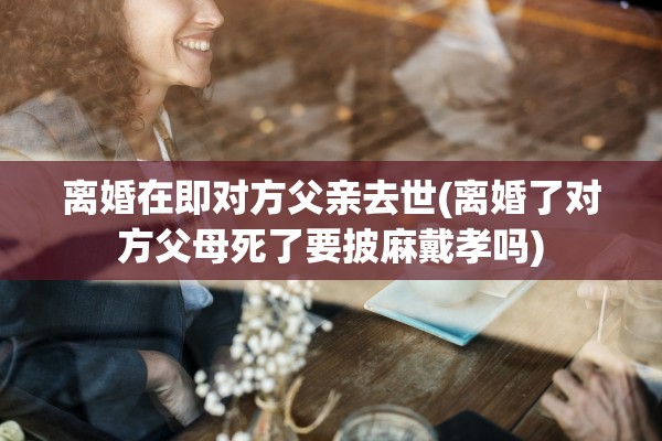 离婚在即对方父亲去世(离婚了对方父母死了要披麻戴孝吗)