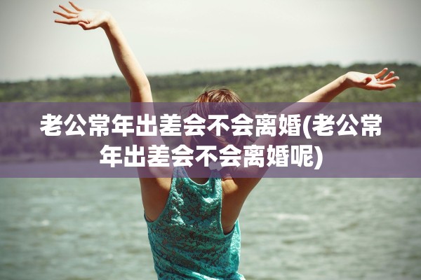 老公常年出差会不会离婚(老公常年出差会不会离婚呢)