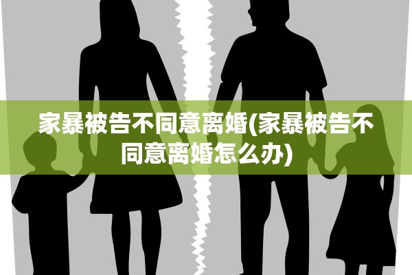 家暴被告不同意离婚(家暴被告不同意离婚怎么办)