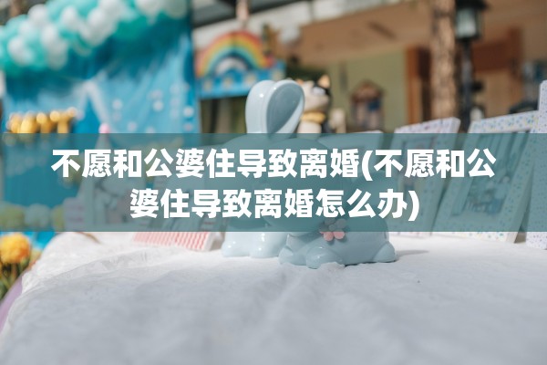 不愿和公婆住导致离婚(不愿和公婆住导致离婚怎么办)