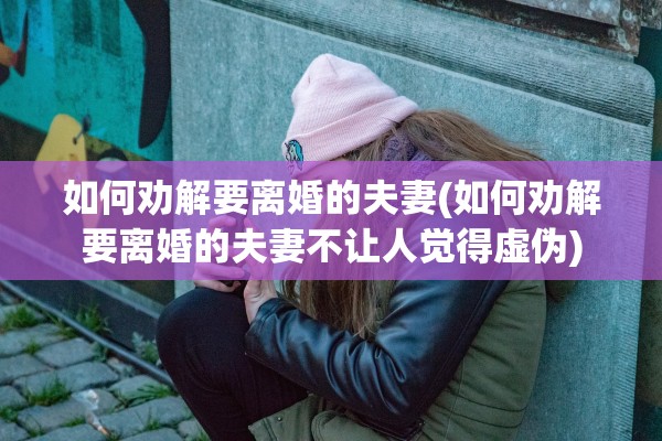 如何劝解要离婚的夫妻(如何劝解要离婚的夫妻不让人觉得虚伪)
