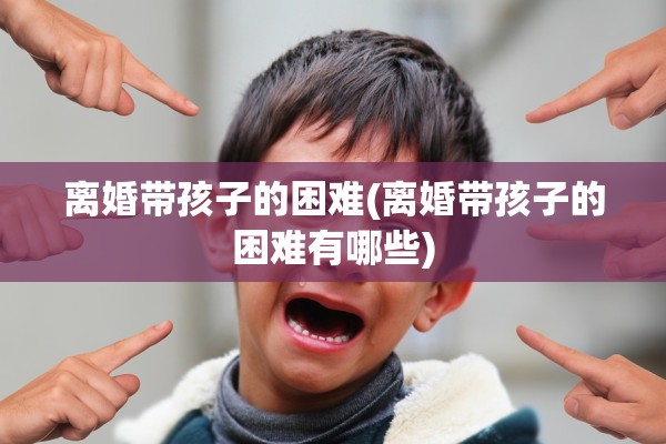 离婚带孩子的困难(离婚带孩子的困难有哪些)
