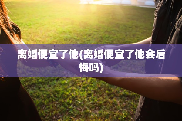 离婚便宜了他(离婚便宜了他会后悔吗)