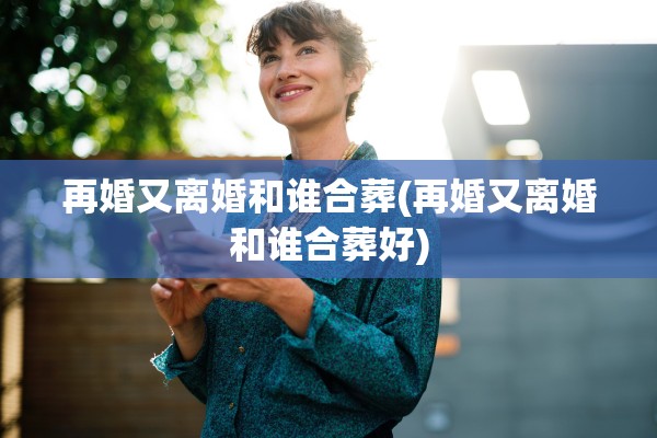 再婚又离婚和谁合葬(再婚又离婚和谁合葬好)