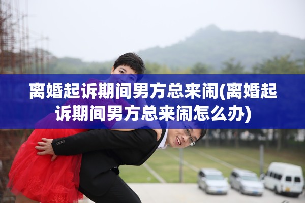 离婚起诉期间男方总来闹(离婚起诉期间男方总来闹怎么办)