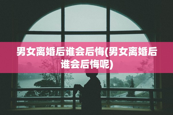 男女离婚后谁会后悔(男女离婚后谁会后悔呢)