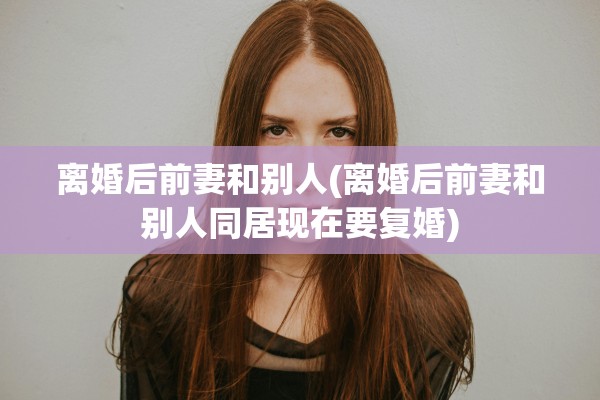 离婚后前妻和别人(离婚后前妻和别人同居现在要复婚)