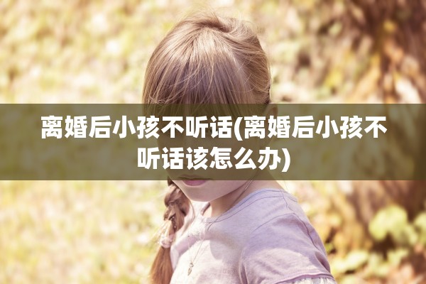 离婚后小孩不听话(离婚后小孩不听话该怎么办)
