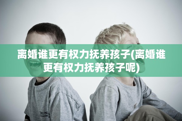 离婚谁更有权力抚养孩子(离婚谁更有权力抚养孩子呢)