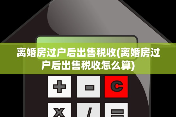 离婚房过户后出售税收(离婚房过户后出售税收怎么算)