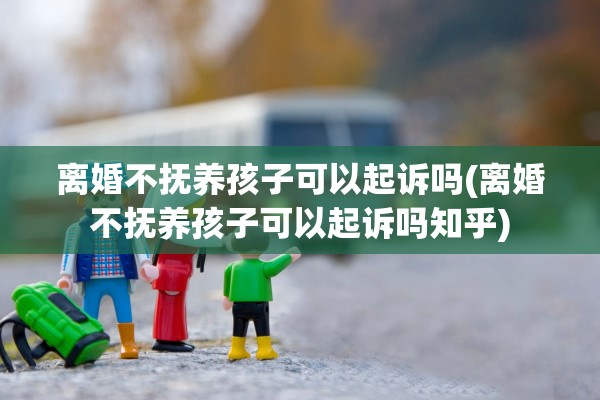 离婚不抚养孩子可以起诉吗(离婚不抚养孩子可以起诉吗知乎)