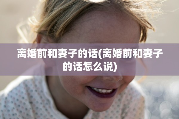离婚前和妻子的话(离婚前和妻子的话怎么说)