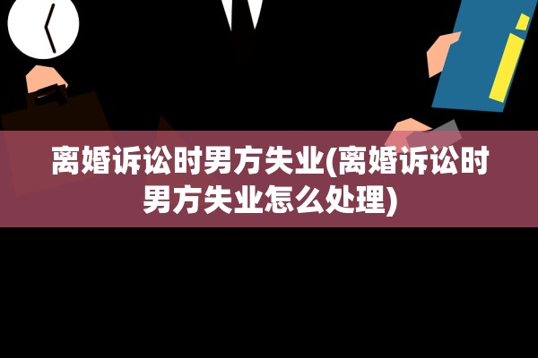 离婚诉讼时男方失业(离婚诉讼时男方失业怎么处理)