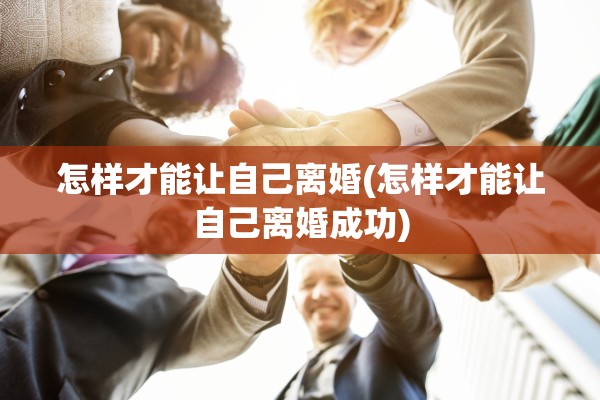 怎样才能让自己离婚(怎样才能让自己离婚成功)