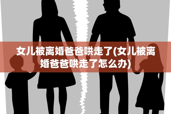 女儿被离婚爸爸哄走了(女儿被离婚爸爸哄走了怎么办)