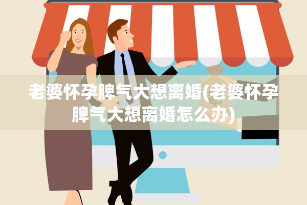 老婆怀孕脾气大想离婚(老婆怀孕脾气大想离婚怎么办)