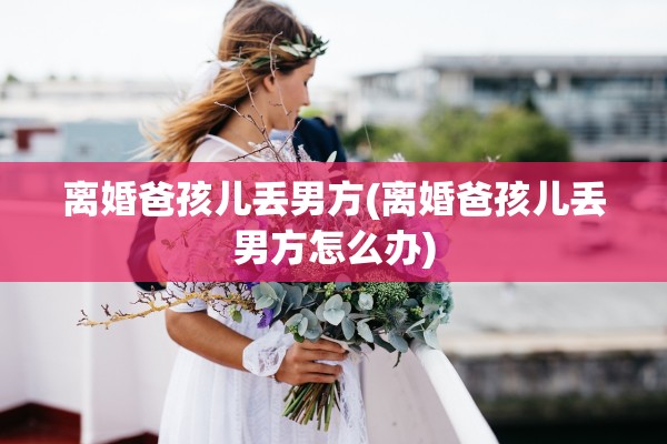 离婚爸孩儿丢男方(离婚爸孩儿丢男方怎么办)