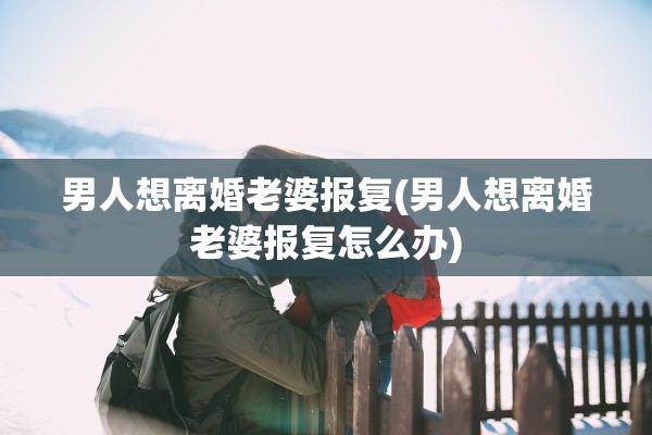 男人想离婚老婆报复(男人想离婚老婆报复怎么办)