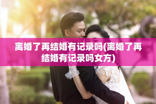 离婚了再结婚有记录吗(离婚了再结婚有记录吗女方)