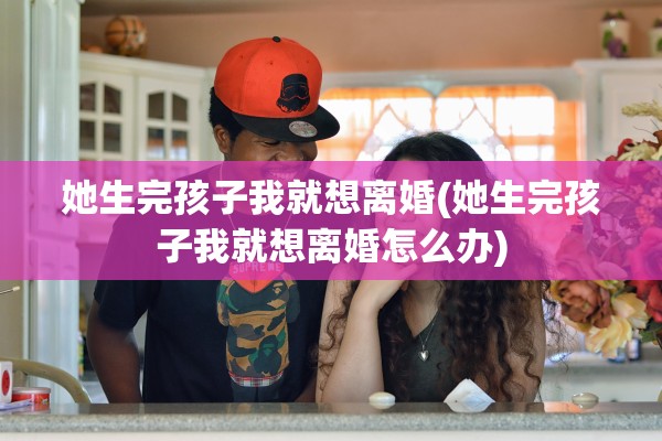 她生完孩子我就想离婚(她生完孩子我就想离婚怎么办)
