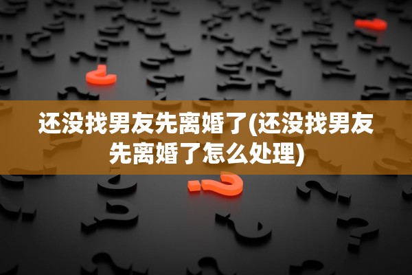 还没找男友先离婚了(还没找男友先离婚了怎么处理)