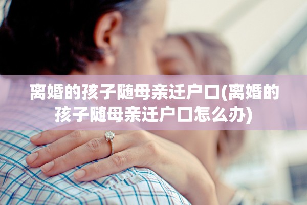 离婚的孩子随母亲迁户口(离婚的孩子随母亲迁户口怎么办)