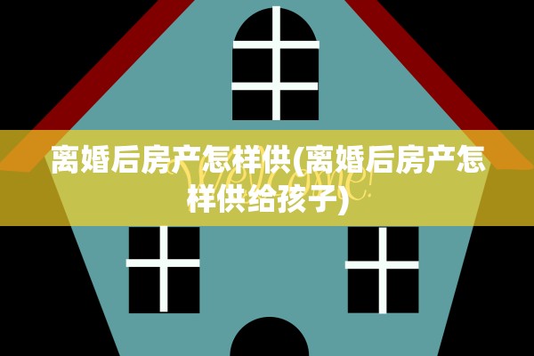 离婚后房产怎样供(离婚后房产怎样供给孩子)