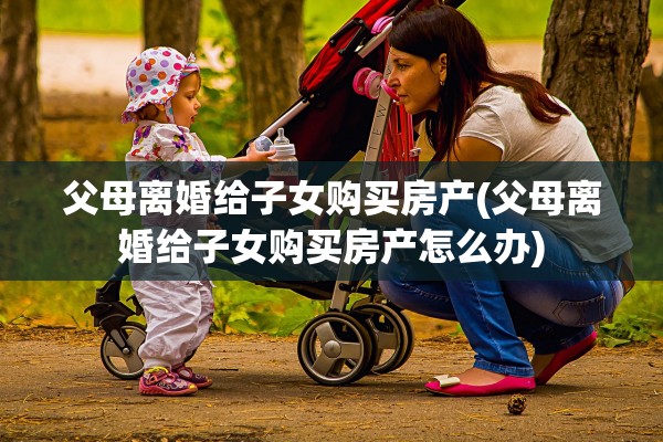 父母离婚给子女购买房产(父母离婚给子女购买房产怎么办)