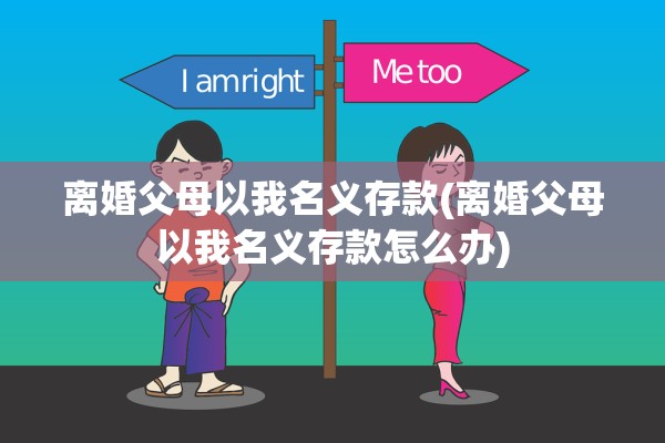 离婚父母以我名义存款(离婚父母以我名义存款怎么办)