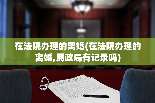在法院办理的离婚(在法院办理的离婚,民政局有记录吗)