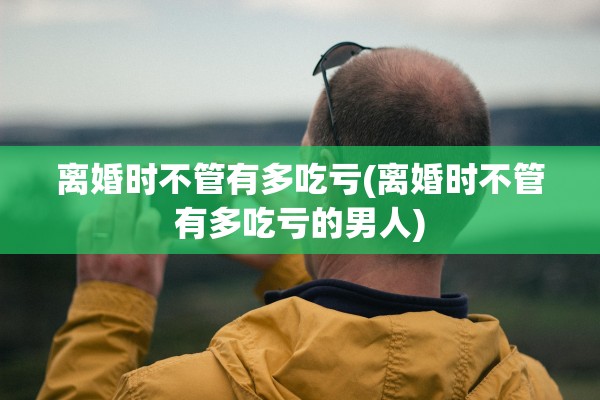 离婚时不管有多吃亏(离婚时不管有多吃亏的男人)