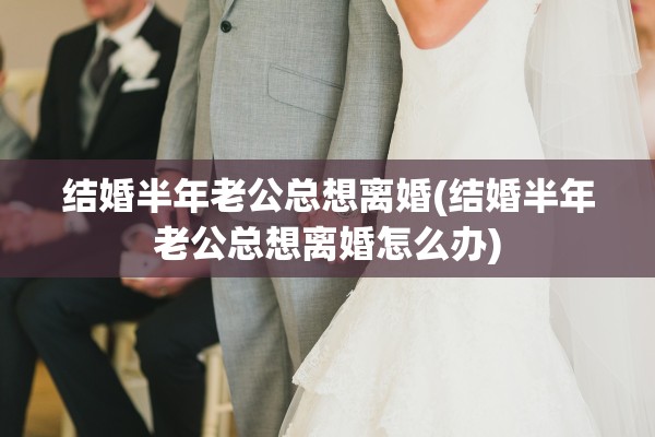 结婚半年老公总想离婚(结婚半年老公总想离婚怎么办)