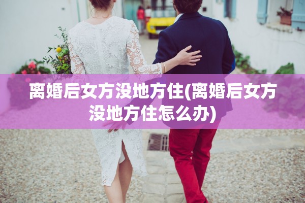 离婚后女方没地方住(离婚后女方没地方住怎么办)