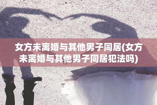 女方未离婚与其他男子同居(女方未离婚与其他男子同居犯法吗)