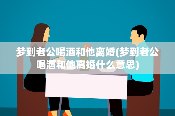 梦到老公喝酒和他离婚(梦到老公喝酒和他离婚什么意思)