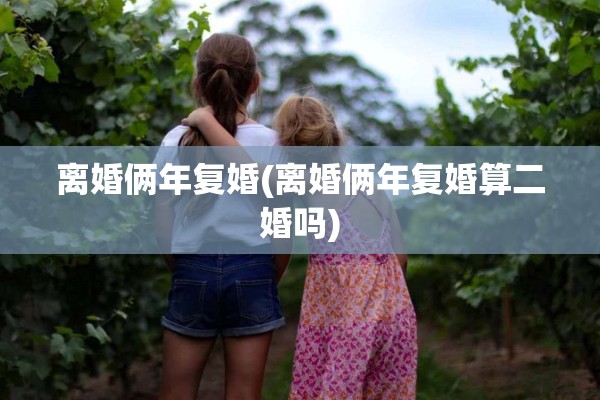 离婚俩年复婚(离婚俩年复婚算二婚吗)
