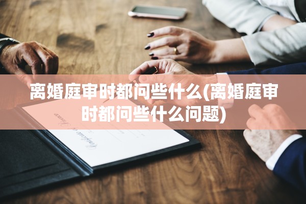 离婚庭审时都问些什么(离婚庭审时都问些什么问题)