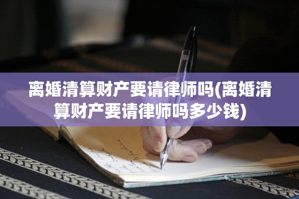 离婚清算财产要请律师吗(离婚清算财产要请律师吗多少钱)