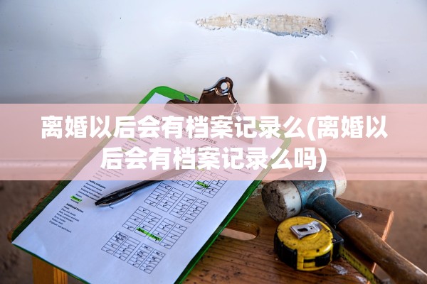 离婚以后会有档案记录么(离婚以后会有档案记录么吗)